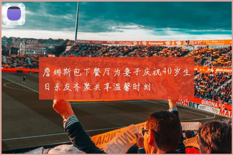 詹姆斯包下餐厅为妻子庆祝40岁生日亲友齐聚共享温馨时刻