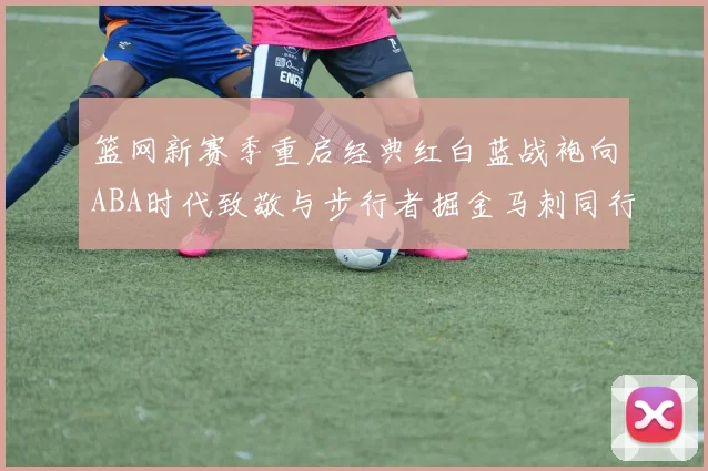 篮网新赛季重启经典红白蓝战袍向ABA时代致敬与步行者掘金马刺同行