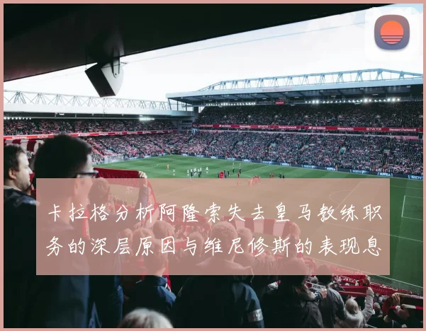 卡拉格分析阿隆索失去皇马教练职务的深层原因与维尼修斯的表现息息相关