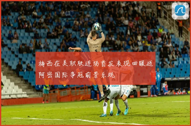 梅西在美职联连场首发表现回暖迈阿密国际争冠前景乐观