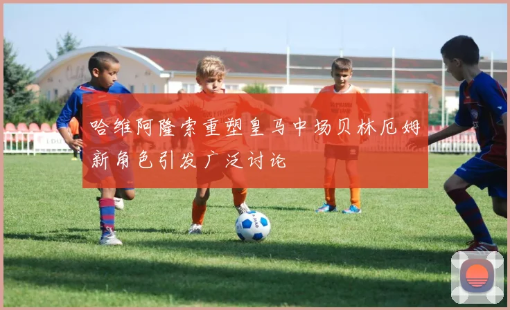 哈维阿隆索重塑皇马中场贝林厄姆新角色引发广泛讨论