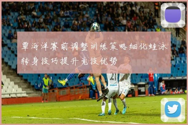 覃海洋赛前调整训练策略细化蛙泳转身技巧提升竞技优势