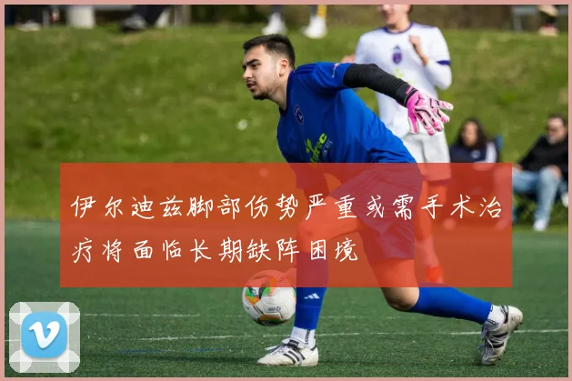 伊尔迪兹脚部伤势严重或需手术治疗将面临长期缺阵困境