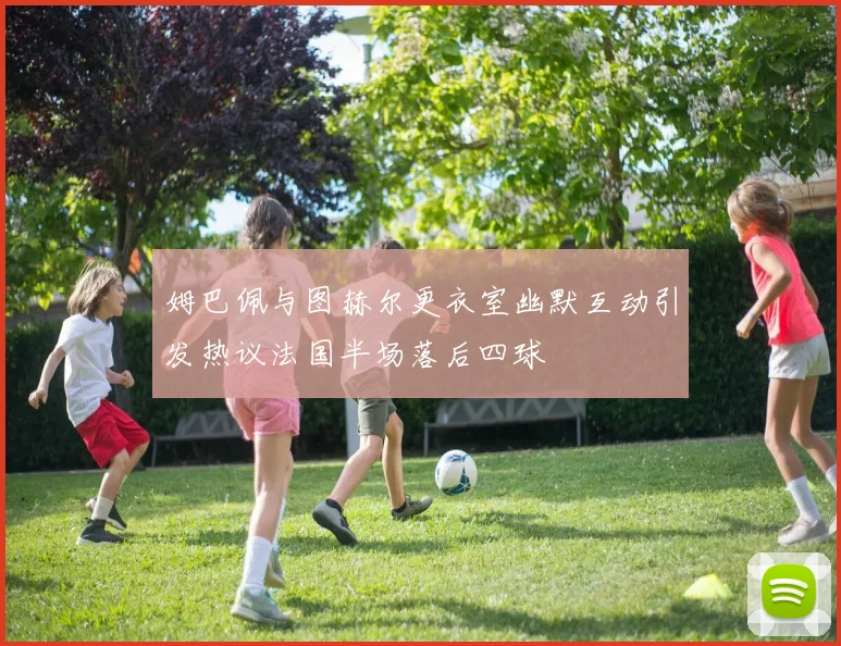 姆巴佩与图赫尔更衣室幽默互动引发热议法国半场落后四球