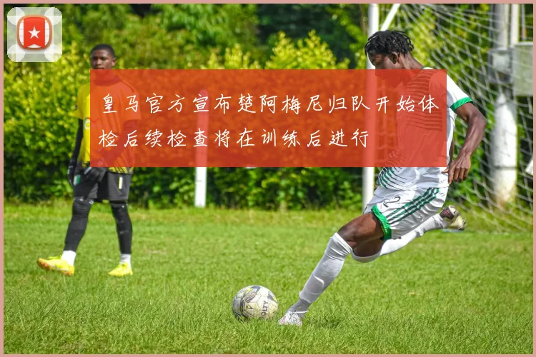 皇马官方宣布楚阿梅尼归队开始体检后续检查将在训练后进行