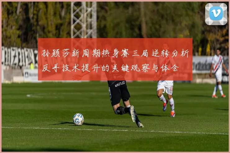 孙颖莎新周期热身赛三局逆转分析反手技术提升的关键观察与体会