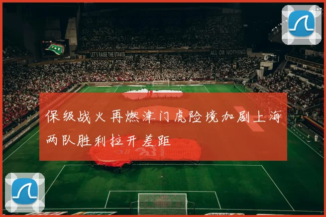 保级战火再燃津门虎险境加剧上海两队胜利拉开差距