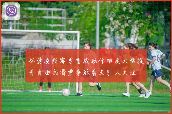 谷爱凌新赛季首战动作难度大幅提升自由式滑雪争冠看点引人关注