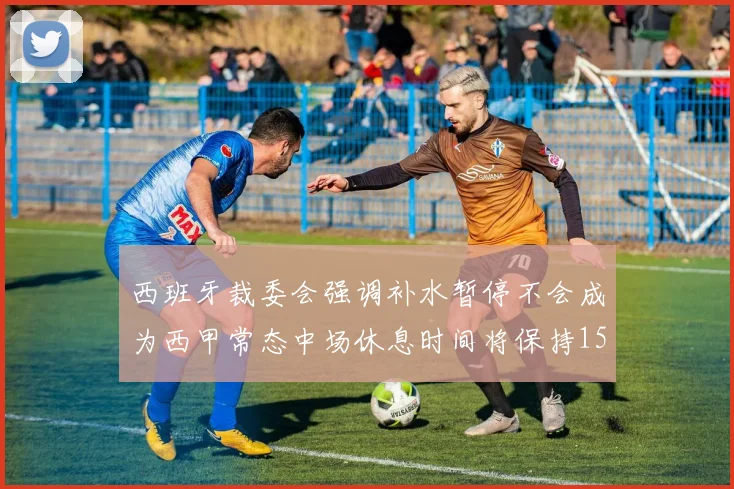 西班牙裁委会强调补水暂停不会成为西甲常态中场休息时间将保持15分钟不变