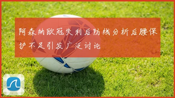 阿森纳欧冠失利后防线分析后腰保护不足引发广泛讨论