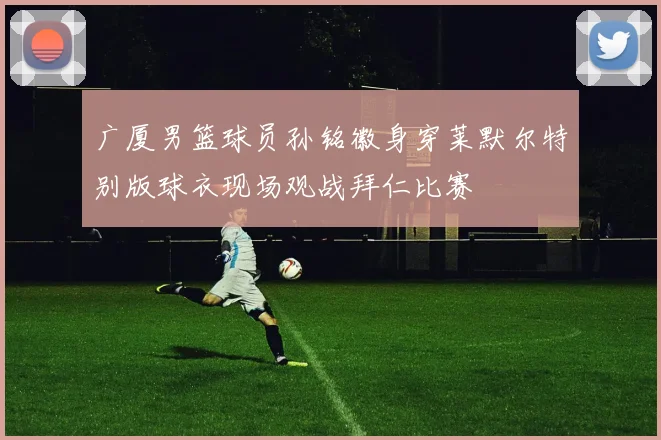 广厦男篮球员孙铭徽身穿莱默尔特别版球衣现场观战拜仁比赛