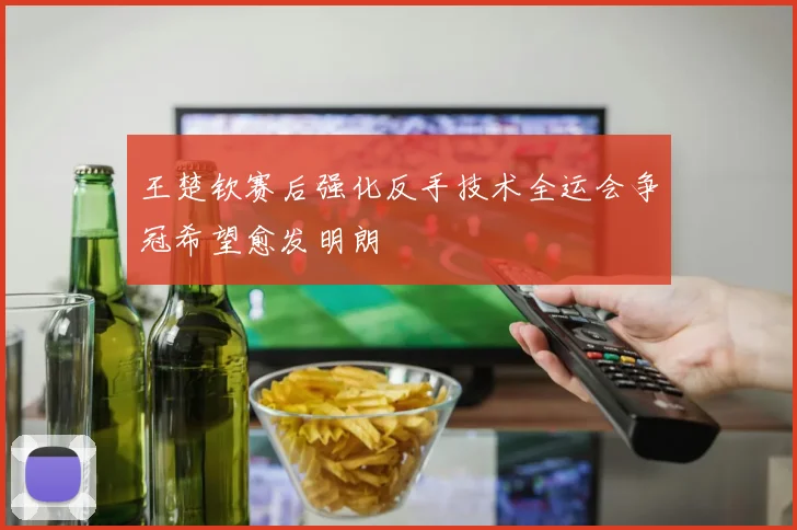 王楚钦赛后强化反手技术全运会争冠希望愈发明朗