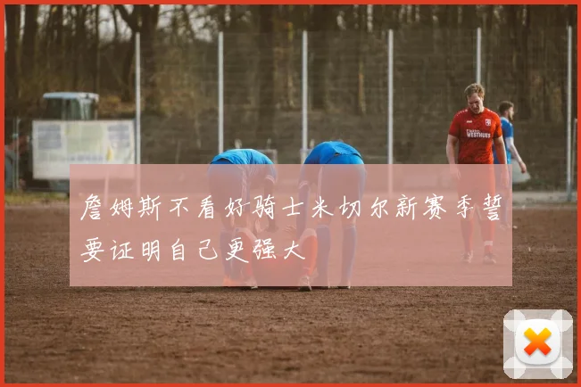 詹姆斯不看好骑士米切尔新赛季誓要证明自己更强大