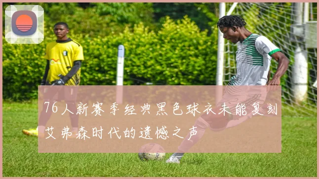 76人新赛季经典黑色球衣未能复刻艾弗森时代的遗憾之声
