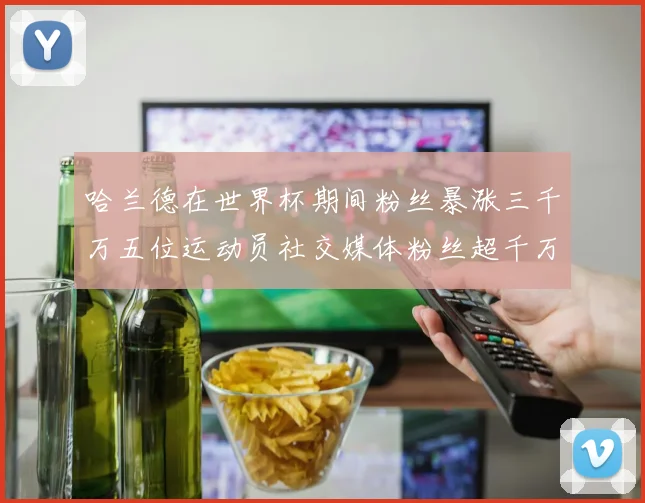 哈兰德在世界杯期间粉丝暴涨三千万五位运动员社交媒体粉丝超千万