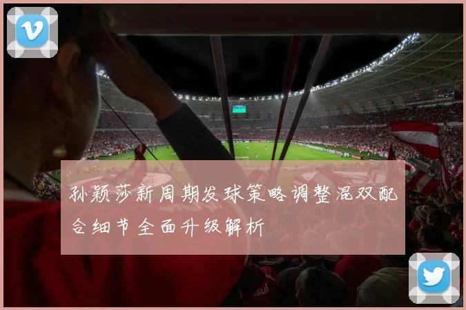 孙颖莎新周期发球策略调整混双配合细节全面升级解析